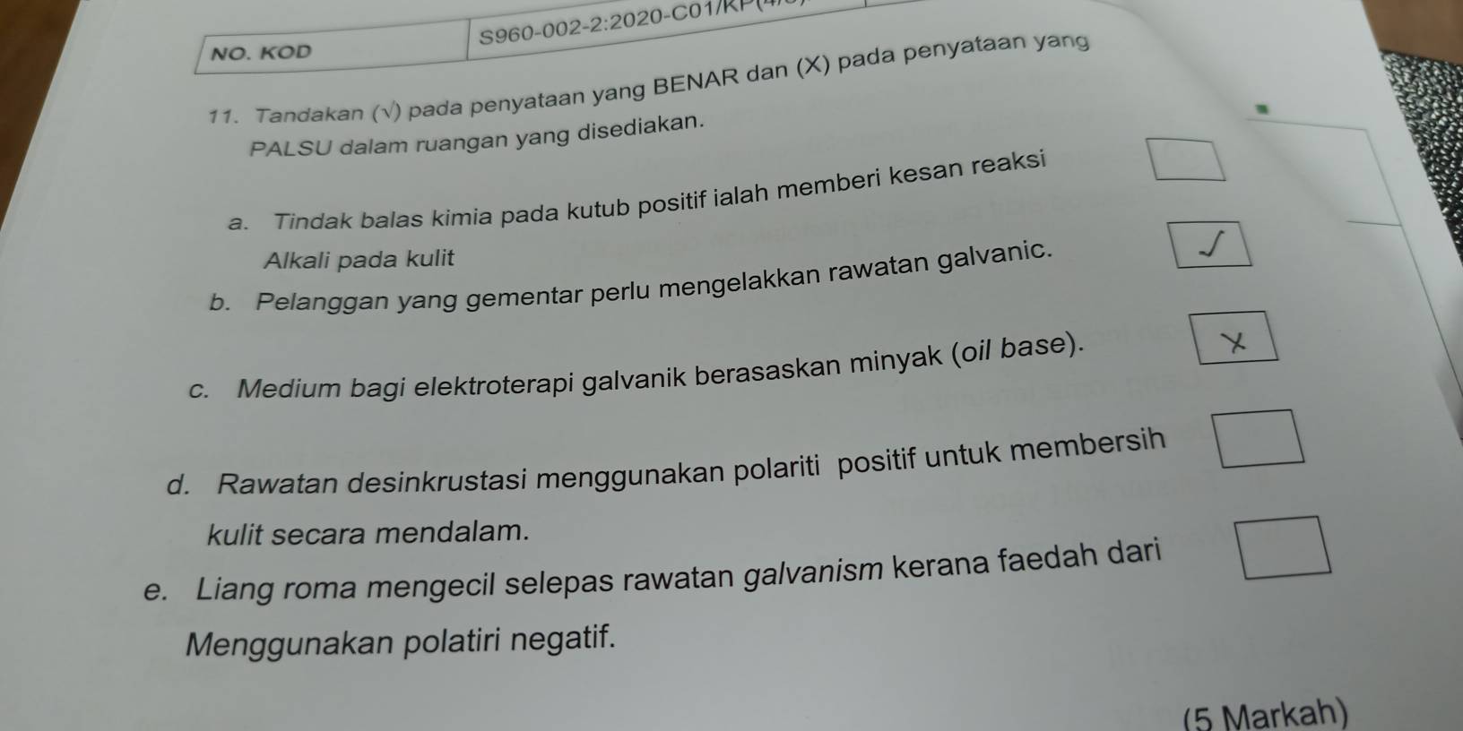 NO. KOD 
11. Tandakan (√) pada penyataan yang BENAR dan (X) pada penyataan yang 
PALSU dalam ruangan yang disediakan. 
a. Tindak balas kimia pada kutub positif ialah memberi kesan reaksi 
Alkali pada kulit 
b. Pelanggan yang gementar perlu mengelakkan rawatan galvanic. 
c. Medium bagi elektroterapi galvanik berasaskan minyak (oil base). 
d. Rawatan desinkrustasi menggunakan polariti positif untuk membersih 
kulit secara mendalam. 
e. Liang roma mengecil selepas rawatan galvanism kerana faedah dari 
Menggunakan polatiri negatif. 
(5 Markah)