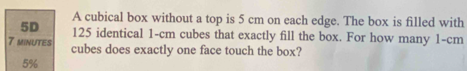 A cubical box without a top is 5 cm on each edge. The box is filled with
5D 125 identical 1-cm cubes that exactly fill the box. For how many 1-cm
7 minutes cubes does exactly one face touch the box?
5%