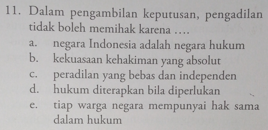 Dalam pengambilan keputusan, pengadilan
tidak boleh memihak karena …
a. negara Indonesia adalah negara hukum
b. kekuasaan kehakiman yang absolut
c. peradilan yang bebas dan independen
d. hukum diterapkan bila diperlukan
e. tiap warga negara mempunyai hak sama
dalam hukum