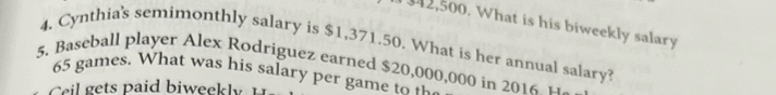 42,500. What is his biweekly salary 
4. Cynthia's semimonthly salary is $1,371.50. What is her annual salary? 
5. Baseball player Alex Rodriguez earned $20,000,000 in 2016 u
65 games. What was his salary per game to