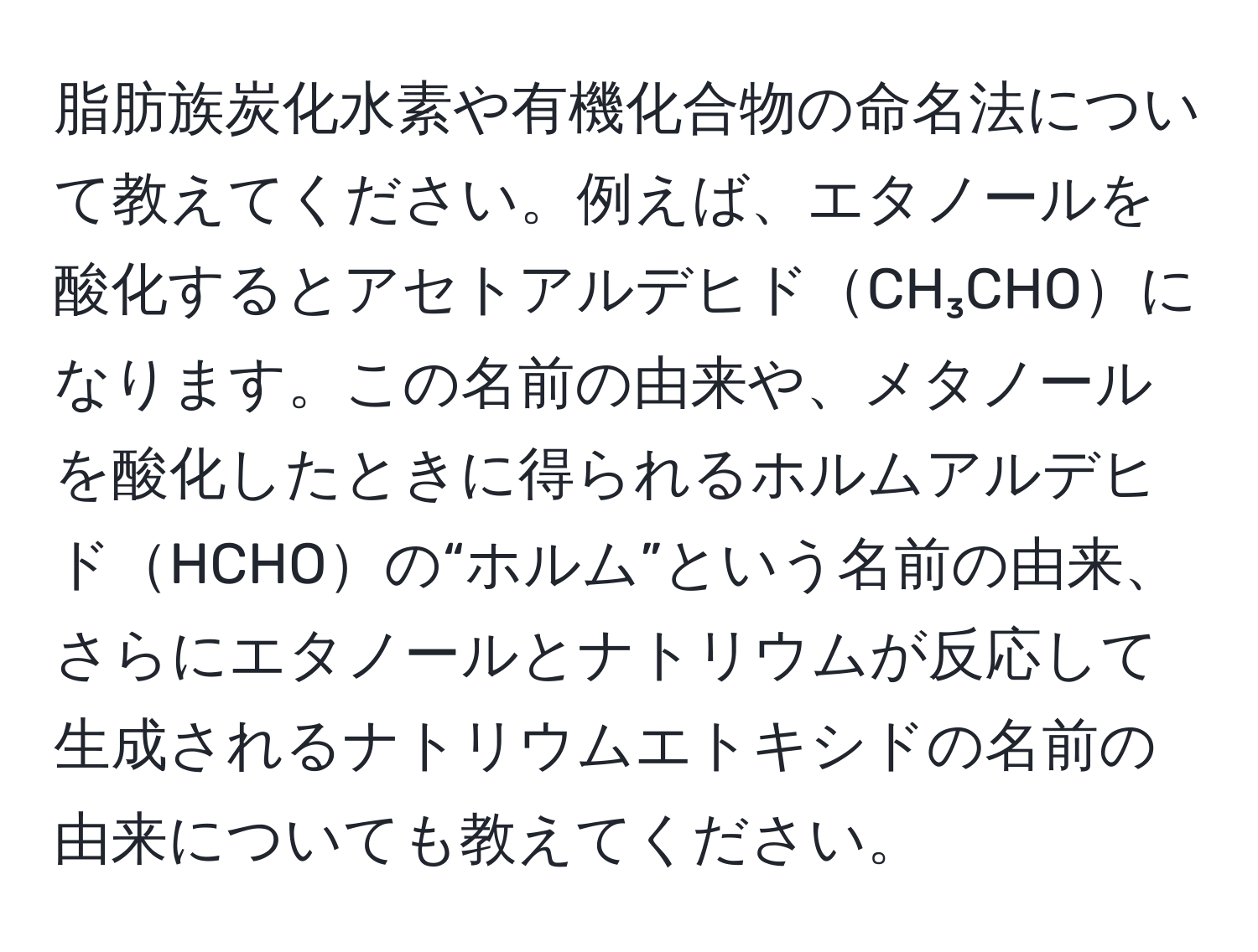 脂肪族炭化水素や有機化合物の命名法について教えてください。例えば、エタノールを酸化するとアセトアルデヒドCH₃CHOになります。この名前の由来や、メタノールを酸化したときに得られるホルムアルデヒドHCHOの“ホルム”という名前の由来、さらにエタノールとナトリウムが反応して生成されるナトリウムエトキシドの名前の由来についても教えてください。