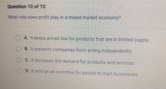 What role does profit play in a mixed market economy?
A. It keeps prices low for products that are in limited supply.
B. It prevents companies from acting independently
C. It increases the demand for products and services
D. It acts as an incentive for people to start businesses.