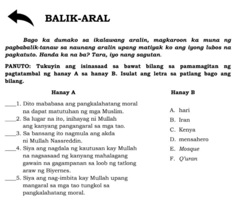 BALIK-ARAL
Bago ka dumako sa ikalawang aralin, magkaroon ka muna ng
pagbabalik-tanaw sa naunang aralin upang matiyak ko ang iyong lubos na
pagkatuto. Handa ka na ba? Tara, iyo nang sagutan.
PANUTO: Tukuyin ang isinasaad sa bawat bilang sa pamamagitan ng
pagtatambal ng hanay A sa hanay B. Isulat ang letra sa patlang bago ang
bilang.
Hanay A Hanay B
_1. Dito mababasa ang pangkalahatang moral
na dapat matutuhan ng mga Muslim. A. hari
_2. Sa lugar na ito, inihayag ni Mullah B. Iran
ang kanyang pangangaral sa mga tao.
C. Kenya
_3. Sa bansang ito nagmula ang akda
ni Mullah Nassreddin. D. mensahero
_4. Siya ang nagdala ng kautusan kay Mullah E. Mosque
na nagsasaad ng kanyang mahalagang F. Q’uran
gawain na gagampanan sa loob ng tatlong
araw ng Biyernes.
_5. Siya ang nag-imbita kay Mullah upang
mangaral sa mga tao tungkol sa
pangkalahatang moral.