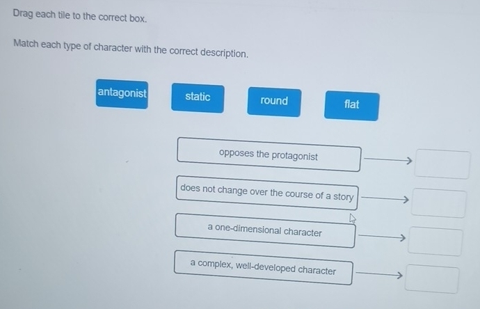 Drag each tile to the correct box.
Match each type of character with the correct description.
antagonist static round flat
opposes the protagonist
_  
does not change over the course of a story □ 
a one-dimensional character □
a complex, well-developed character □