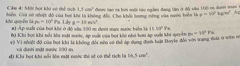 Một bọt khí có thể tích 1,5cm^3 được tạo ra bởi một tàu ngầm đang lặn ở độ sâu 100 m đưới mực 1
biển. Giả sử nhiệt độ của bọt khí là không đổi. Cho khối lượng riêng của nước biển là rho =10^3kg/m^3 Ấp
khí quyển là p_0=10^5Pa Lấy g=10m/s^2.
a) Áp suất của bọt khí ở độ sâu 100 m dưới mực nước biển là 11.10^5Pa.
b) Khi bọt khí nổi lên mặt nước, áp suất của bọt khí nhỏ hơn áp suất khí quyền p_0=10^5Pa.
c) Vì nhiệt độ của bọt khí là không đồi nên có thể áp dụng định luật Boyle đối với trạng thái ở trên m
và dưới mặt nước 100 m.
d) Khi bọt khí nổi lên mặt nước thì sẽ có thể tích là 16,5cm^3.