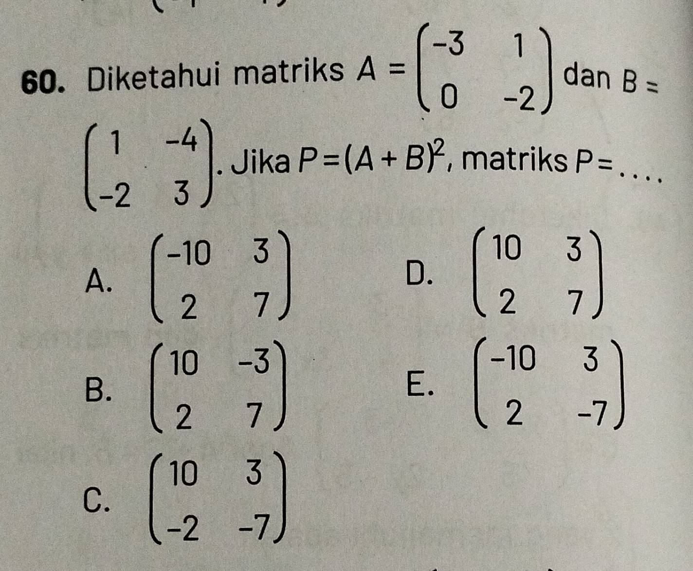 Diketahui matriks A=beginpmatrix -3&1 0&-2endpmatrix dan B=
beginpmatrix 1&-4 -2&3endpmatrix. Jika P=(A+B)^2 , matriks P= _  ..
A. beginpmatrix -10&3 2&7endpmatrix
D. beginpmatrix 10&3 2&7endpmatrix
B. beginpmatrix 10&-3 2&7endpmatrix E. beginpmatrix -10&3 2&-7endpmatrix
C. beginpmatrix 10&3 -2&-7endpmatrix