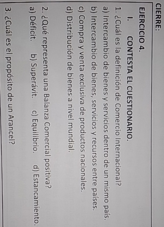 CIERRE:
EJERCICIO 4.
I. CONTESTA EL CUESTIONARIO.
1. ¿Cuál es la definición de Comercio Internacional?
a) Intercambio de bienes y servicios dentro de un mismo país.
b) Intercambio de bienes, servicios y recursos entre países.
c) Compra y venta exclusiva de productos nacionales.
d) Distribución de bienes a nivel mundial.
2. ¿Qué representa una Balanza Comercial positiva?
a) Déficit. b) Superávit. c) Equilibrio. d) Estancamiento.
3. ¿Cuál es el propósito de un Arancel?