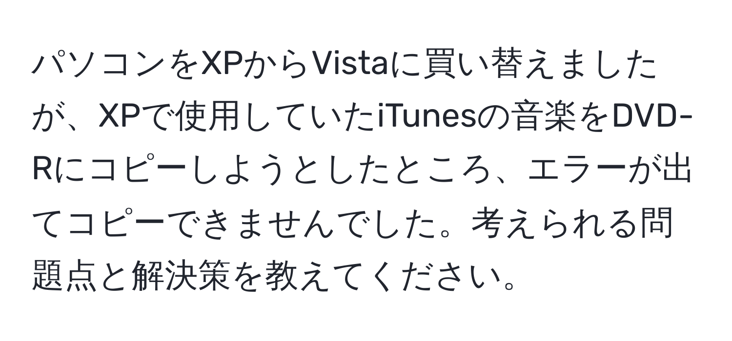 パソコンをXPからVistaに買い替えましたが、XPで使用していたiTunesの音楽をDVD-Rにコピーしようとしたところ、エラーが出てコピーできませんでした。考えられる問題点と解決策を教えてください。