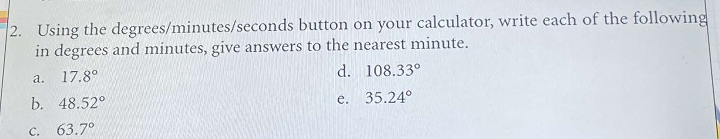 Using the degrees / minutes / seconds button on your calculator, write each of the following
in degrees and minutes, give answers to the nearest minute.
a. 17.8°
d. 108.33°
b. 48.52°
e. 35.24°
C. 63.7°