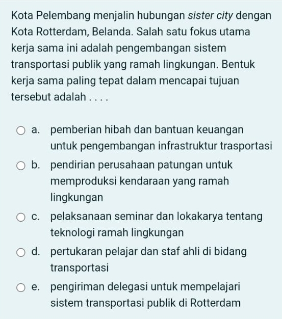 Kota Pelembang menjalin hubungan sister city dengan
Kota Rotterdam, Belanda. Salah satu fokus utama
kerja sama ini adalah pengembangan sistem
transportasi publik yang ramah lingkungan. Bentuk
kerja sama paling tepat dalam mencapai tujuan
tersebut adalah . . . .
a. pemberian hibah dan bantuan keuangan
untuk pengembangan infrastruktur trasportasi
b. pendirian perusahaan patungan untuk
memproduksi kendaraan yang ramah
lingkungan
c. pelaksanaan seminar dan lokakarya tentang
teknologi ramah lingkungan
d. pertukaran pelajar dan staf ahli di bidang
transportasi
e. pengiriman delegasi untuk mempelajari
sistem transportasi publik di Rotterdam