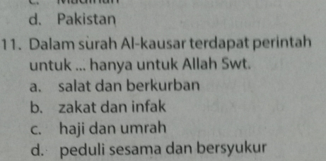 d. Pakistan
11. Dalam surah Al-kausar terdapat perintah
untuk ... hanya untuk Allah Swt.
a. salat dan berkurban
b. zakat dan infak
c. haji dan umrah
d. peduli sesama dan bersyukur