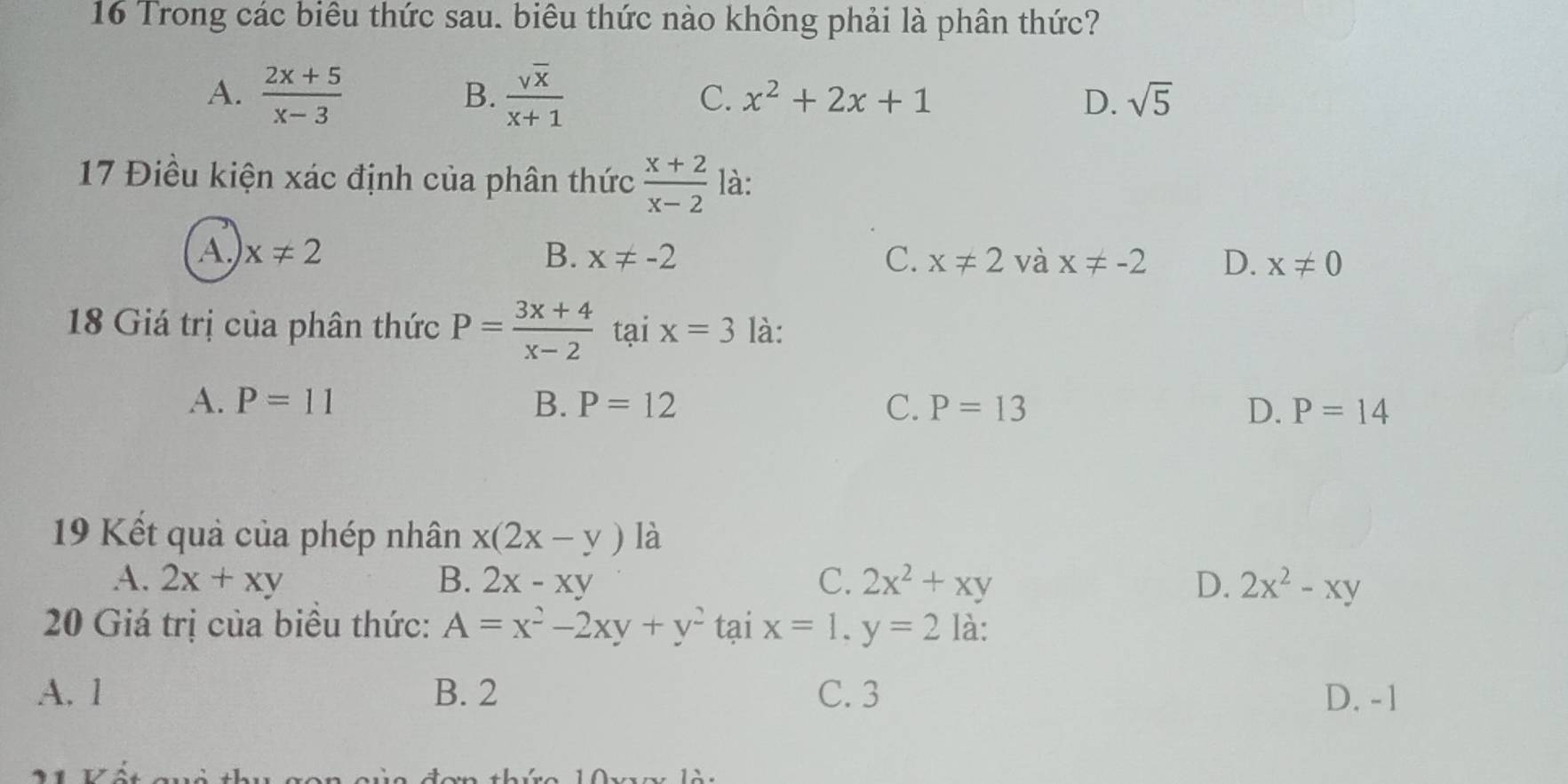 Trong các biêu thức sau. biêu thức nào không phải là phân thức?
B.
A.  (2x+5)/x-3   sqrt(x)/x+1  C. x^2+2x+1 D. sqrt(5)
17 Điều kiện xác định của phân thức  (x+2)/x-2  là:
A x!= 2
B. x!= -2 C. x!= 2 và x!= -2 D. x!= 0
18 Giá trị của phân thức P= (3x+4)/x-2  tại x=3 là:
A. P=11 B. P=12 C. P=13 D. P=14
19 Kết quả của phép nhân x(2x-y) là
A. 2x+xy B. 2x-xy C. 2x^2+xy D. 2x^2-xy
20 Giá trị của biêu thức: A=x^2-2xy+y^2 tại x=1, y=2 là:
A. 1 B. 2 C. 3 D. -1