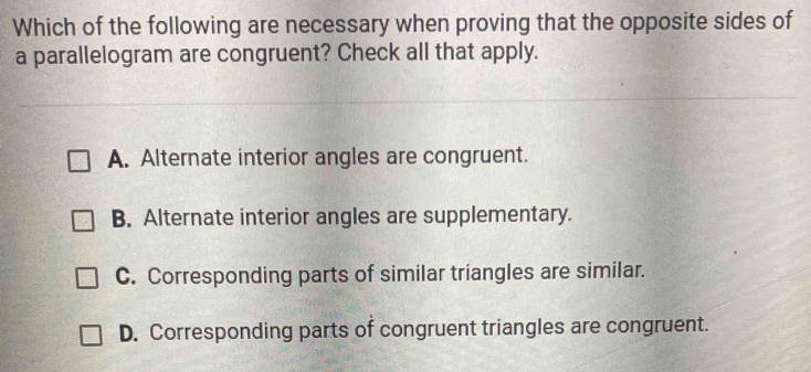 Which of the following are necessary when proving that the opposite sides of
a parallelogram are congruent? Check all that apply.
A. Alternate interior angles are congruent.
B. Alternate interior angles are supplementary.
C. Corresponding parts of similar triangles are similar.
D. Corresponding parts of congruent triangles are congruent.