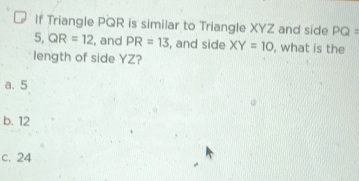 If Triangle PQR is similar to Triangle XYZ and side PQ=
5. QR=12 , and PR=13 , and side XY=10 , what is the
length of side YZ?
a. 5
b. 12
c. 24