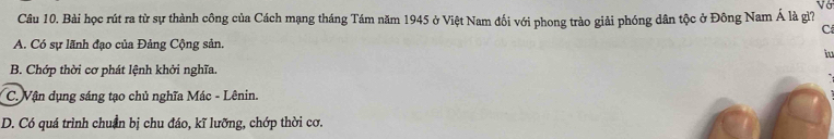 Vớ
Câu 10. Bài học rút ra từ sự thành công của Cách mạng tháng Tám năm 1945 ở Việt Nam đối với phong trào giải phóng dân tộc ở Đông Nam Á là gì?
C
A. Có sự lãnh đạo của Đảng Cộng sản
iu
B. Chớp thời cơ phát lệnh khởi nghĩa.
C. Vận dụng sáng tạo chủ nghĩa Mác - Lênin.
D. Có quá trình chuẩn bị chu đáo, kĩ lưỡng, chớp thời cơ.