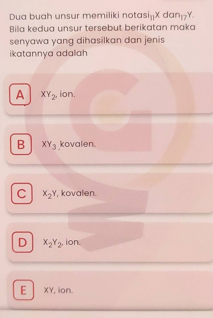 Dua buah unsur memiliki nota si_11Xdan_17Y. 
Bila kedua unsur tersebut berikatan maka
senyawa yang dihasilkan dan jenis
ikatannya adalah
A XY_2 , ion.
B XY_3 kovalen.
C X_2Y , kovalen.
D X_2Y_2 , ion.
E XY, ion.