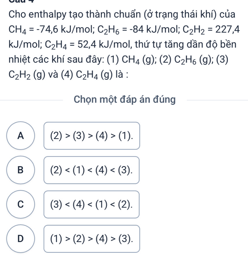 Cho enthalpy tạo thành chuẩn (ở trạng thái khí) của
CH_4=-74,6k. /mol; C_2H_6=-84kJ/ mol; C_2H_2=227,4
kJ/mol; C_2H_4=52,4kJ/mol 1, thứ tự tăng dần độ bền
nhiệt các khí sau đây: (1) CH_4(g); (2)C_2H_6(g);(3)
C_2H_2(g) và (4) C_2H_4 (g) là :
Chọn một đáp án đúng
A (2)>(3)>(4)>(1).
B (2) .
C (3) .
D (1)>(2)>(4)>(3).