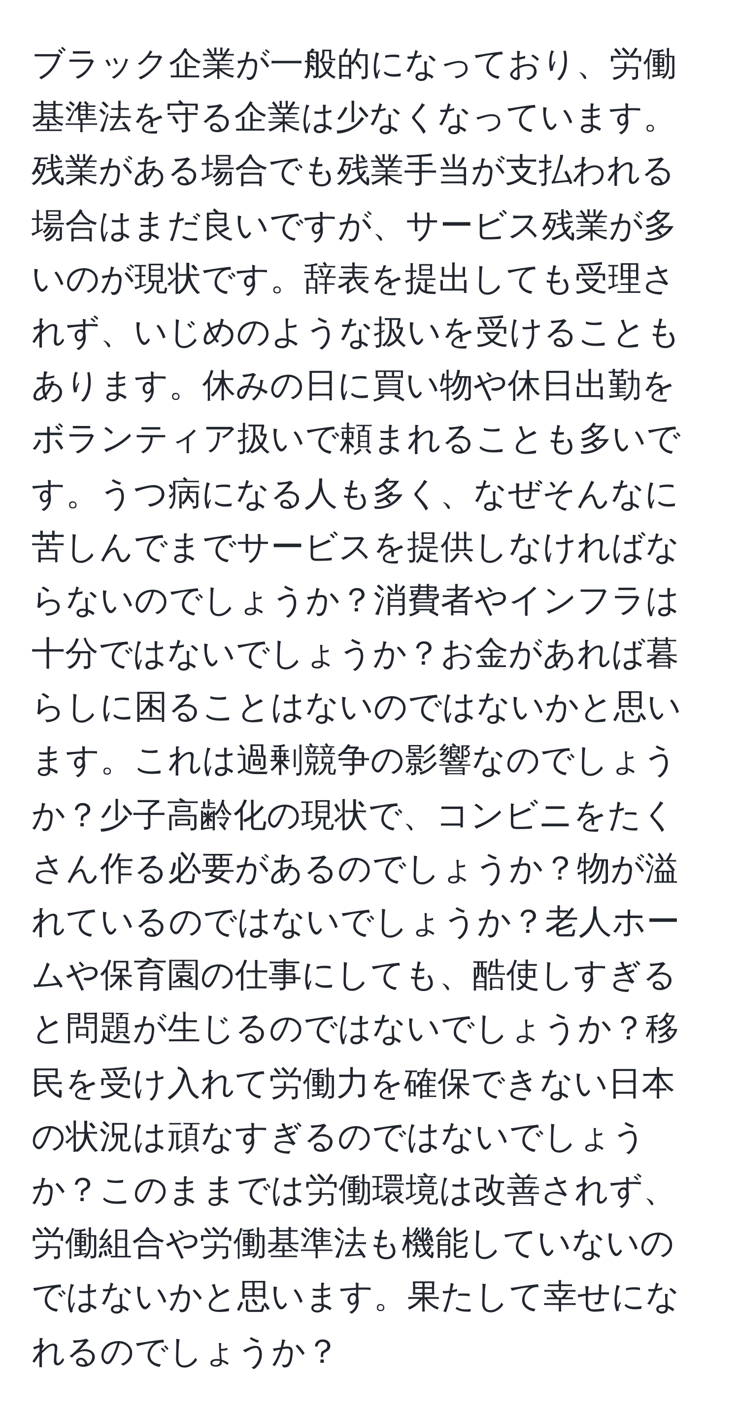 ブラック企業が一般的になっており、労働基準法を守る企業は少なくなっています。残業がある場合でも残業手当が支払われる場合はまだ良いですが、サービス残業が多いのが現状です。辞表を提出しても受理されず、いじめのような扱いを受けることもあります。休みの日に買い物や休日出勤をボランティア扱いで頼まれることも多いです。うつ病になる人も多く、なぜそんなに苦しんでまでサービスを提供しなければならないのでしょうか？消費者やインフラは十分ではないでしょうか？お金があれば暮らしに困ることはないのではないかと思います。これは過剰競争の影響なのでしょうか？少子高齢化の現状で、コンビニをたくさん作る必要があるのでしょうか？物が溢れているのではないでしょうか？老人ホームや保育園の仕事にしても、酷使しすぎると問題が生じるのではないでしょうか？移民を受け入れて労働力を確保できない日本の状況は頑なすぎるのではないでしょうか？このままでは労働環境は改善されず、労働組合や労働基準法も機能していないのではないかと思います。果たして幸せになれるのでしょうか？