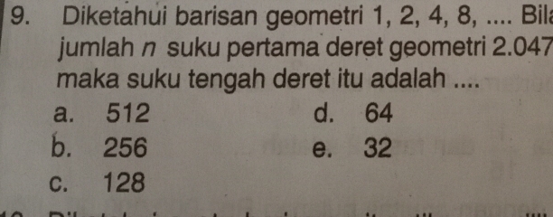 Diketahui barisan geometri 1, 2, 4, 8, .... Bila
jumlah n suku pertama deret geometri 2.047
maka suku tengah deret itu adalah ....
a. 512 d. 64
b. 256 e. 32
c. 128