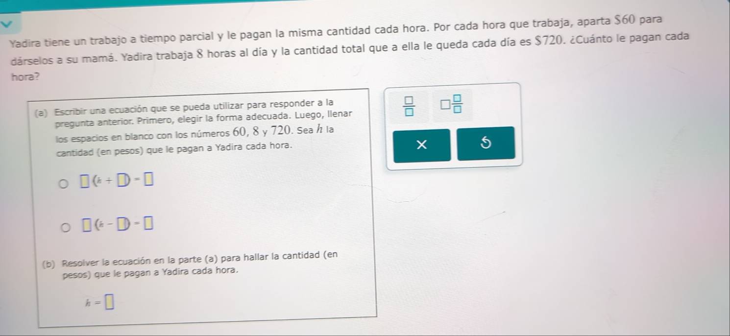 Yadira tiene un trabajo a tiempo parcial y le pagan la misma cantidad cada hora. Por cada hora que trabaja, aparta $60 para 
dárselos a su mamá. Yadira trabaja 8 horas al día y la cantidad total que a ella le queda cada día es $720. ¿Cuánto le pagan cada 
hora? 
(a) Escribir una ecuación que se pueda utilizar para responder a la 
pregunta anterior. Primero, elegir la forma adecuada. Luego, llenar  □ /□   □  □ /□  
los espacios en blanco con los números 60, 8 y 720. Sea h la 
cantidad (en pesos) que le pagan a Yadira cada hora.
X 5
□ (k+□ )=□
□ (k-□ )=□
(b) Resolver la ecuación en la parte (a) para hallar la cantidad (en 
pesos) que le pagan a Yadira cada hora.
h=□