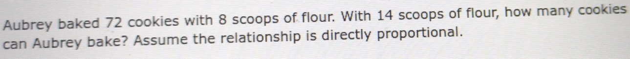 Aubrey baked 72 cookies with 8 scoops of flour. With 14 scoops of flour, how many cookies 
can Aubrey bake? Assume the relationship is directly proportional.