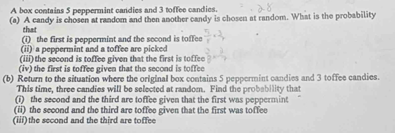 A box contains 5 peppermint candies and 3 toffee candies. 
(a) A candy is chosen at random and then another candy is chosen at random. What is the probability 
that 
(i) the first is peppermint and the second is toffee 
(ii) a peppermint and a toffee are picked 
(iii)the second is toffee given that the first is toffee 
(iv) the first is toffee given that the second is toffee 
(b) Return to the situation where the original box contains 5 peppermint candies and 3 toffee candies. 
This time, three candies will be selected at random. Find the probability that 
(i) the second and the third are toffee given that the first was peppermint 
(ii) the second and the third are toffee given that the first was toffee 
(iii)the second and the third are toffee