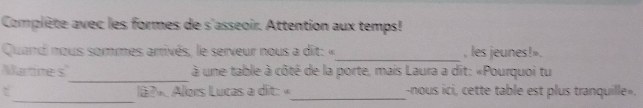 Complète avec les formes de s'asseoir. Attention aux temps! 
Quand nous sommes arrivés, le serveur nous a dit: «_ , les jeunes!». 
_ 
Wartine s à une table à côté de la porte, mais Laura a dit: «Pourquoi tu 
_ 
C lã?» Alors Lucas a dit: «_ -nous ici, cette table est plus tranquille».