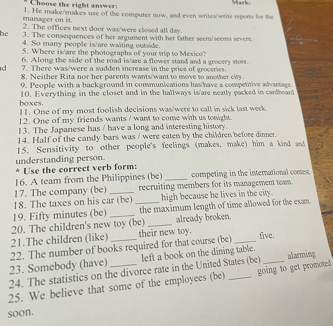 Choose the right answer: Mark: 
1. He make/makes use of the computer now, and even writes/write reports for the 
manager on it. 
2. The offices next door was/were closed all day. 
he 3. The consequences of her argument with her father seem/seems severe. 
4. So many people is/are waiting outside. 
5. Where is/are the photographs of your trip to Mexico? 
6. Along the side of the road is/are a flower stand and a grocery store. 
d 7. There was/were a sudden increase in the price of groceries. 
8. Neither Rita nor her parents wants/want to move to another city. 
9. People with a background in communications has/have a competitive advantage. 
10. Everything in the closet and in the hallways is/are neatly packed in cardboard 
boxes. 
11. One of my most foolish decisions was/were to call in sick last week. 
12. One of my friends wants / want to come with us tonight. 
13. The Japanese has / have a long and interesting history. 
14. Half of the candy bars was / were eaten by the children before dinner. 
15. Sensitivity to other people's feelings (makes, make) him a kind and 
understanding person. 
* Use the correct verb form: 
16. A team from the Philippines (be) _competing in the international contest. 
17. The company (be) recruiting members for its management team. 
18. The taxes on his car (be) high because he lives in the city. 
19. Fifty minutes (be) __the maximum length of time allowed for the exam. 
20. The children's new toy (be) _already broken. 
21.The children (like) their new toy. 
22. The number of books required for that course (be) _five. 
23. Somebody (have) left a book on the dining table._ 
24. The statistics on the divorce rate in the United States (be) alarming 
25. We believe that some of the employees (be) _going to get promoted 
soon.