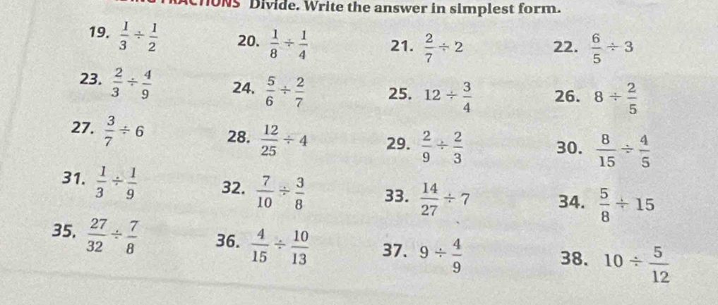 ONS Divide. Write the answer in simplest form. 
19.  1/3 /  1/2 
20.  1/8 /  1/4  21.  2/7 / 2 22.  6/5 / 3
23.  2/3 /  4/9 
24.  5/6 /  2/7 
25. 12/  3/4  26. 8/  2/5 
27.  3/7 / 6
28.  12/25 / 4
29.  2/9 /  2/3  30.  8/15 /  4/5 
31.  1/3 /  1/9 
32.  7/10 /  3/8 
33.  14/27 / 7 34.  5/8 / 15
35.  27/32 /  7/8  36.  4/15 /  10/13  37. 9/  4/9 
38. 10/  5/12 