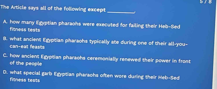 5 / 8
The Article says all of the following except_
A. how many Egyptian pharaohs were executed for failing their Heb-Sed
fitness tests
B. what ancient Egyptian pharaohs typically ate during one of their all-you-
can-eat feasts
C. how ancient Egyptian pharaohs ceremonially renewed their power in front
of the people
D. what special garb Egyptian pharaohs often wore during their Heb-Sed
fitness tests