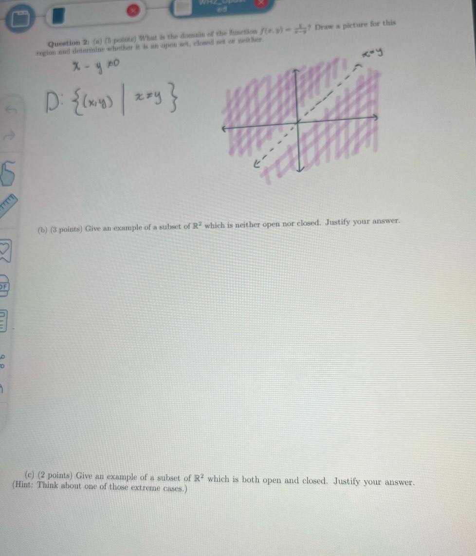 ed 
Question 2: (a) (5 points) What is the domain of the function f(x,y)= 1/x-y  ? Draw a picture for this 
region and determine whether it is an open set, closed set or weither.
x=y
(b) (3 points) Give an example of a subset of R^2 which is neither open nor closed. Justify your answer.
F
(c) (2 points) Give an example of a subset of R^2 which is both open and closed. Justify your answer. 
(Hint: Think about one of those extreme cases.)