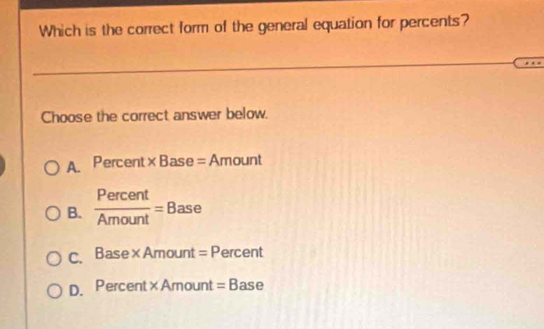 Which is the correct form of the general equation for percents?
Choose the correct answer below.
A. Percent* Base=Amount
B.  Percent/Amount =Base
C. Base* Amount=P ercent
D. Percent* Amount=B ase