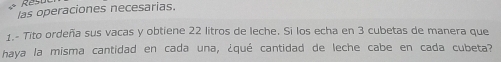 las operaciones necesarias. 
1.- Tito ordeña sus vacas y obtiene 22 litros de leche. Si los echa en 3 cubetas de manera que 
haya la misma cantidad en cada una, ¿qué cantidad de leche cabe en cada cubeta?