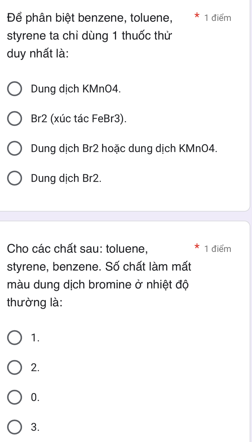 Để phân biệt benzene, toluene, * 1 điểm
styrene ta chỉ dùng 1 thuốc thử
duy nhất là:
Dung dịch KMnO4.
Br2 (xúc tác FeBr3).
Dung dịch Br2 hoặc dung dịch KMnO4.
Dung dịch Br2.
Cho các chất sau: toluene, 1 điểm
styrene, benzene. Số chất làm mất
màu dung dịch bromine ở nhiệt độ
thường là:
1.
2.
0.
3.