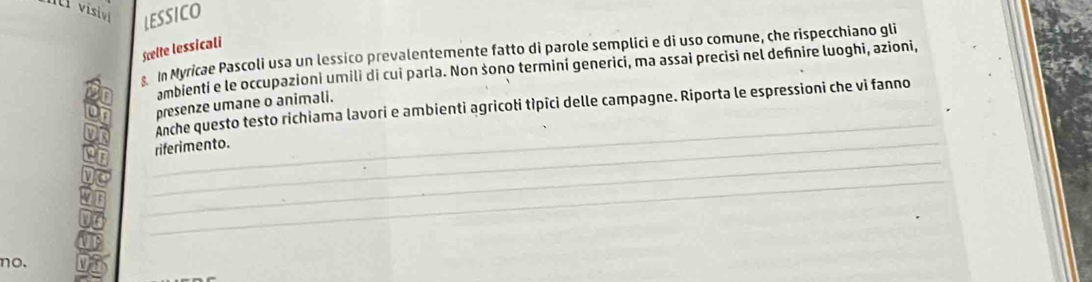 visivi LESSICO 
Scelte lessicali 
s In Myricae Pascoli usa un lessico prevalentemente fatto di parole semplici e di uso comune, che rispecchiano gli 
ambienti e le occupazioni umili di cui parla. Non šono terminí generici, ma assai precisi nel definire luoghi, azioni, 
_ 
presenze umane o animali. 
Anche questo testo richiama lavori e ambienti agricoti tìpīci delle campagne. Riporta le espressioni che vi fanno 
_ 
_riferimento. 
_ 
no.