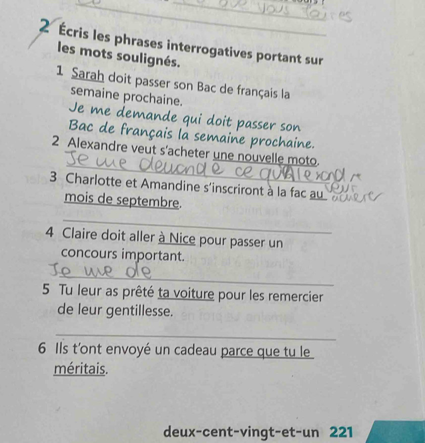 2 Écris les phrases interrogatives portant sur 
les mots soulignés. 
1 Sarah doit passer son Bac de français la 
semaine prochaine. 
Je me demande qui doit passer son 
Bac de français la semaine prochaine. 
_ 
2 Alexandre veut s'acheter une nouvelle moto. 
3 Charlotte et Amandine s'inscriront à la fac au 
mois de septembre. 
_ 
4 Claire doit aller à Nice pour passer un 
concours important. 
_ 
5 Tu leur as prêté ta voiture pour les remercier 
de leur gentillesse. 
_ 
6 Ils t'ont envoyé un cadeau parce que tu le 
méritais. 
deux-cent-vingt-et-un 221