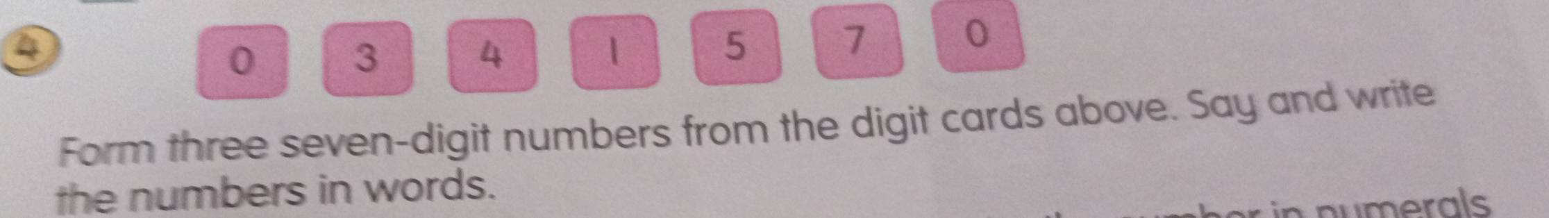 a
0
3
4
1
5
7
0
Form three seven-digit numbers from the digit cards above. Say and write 
the numbers in words. 
numerals