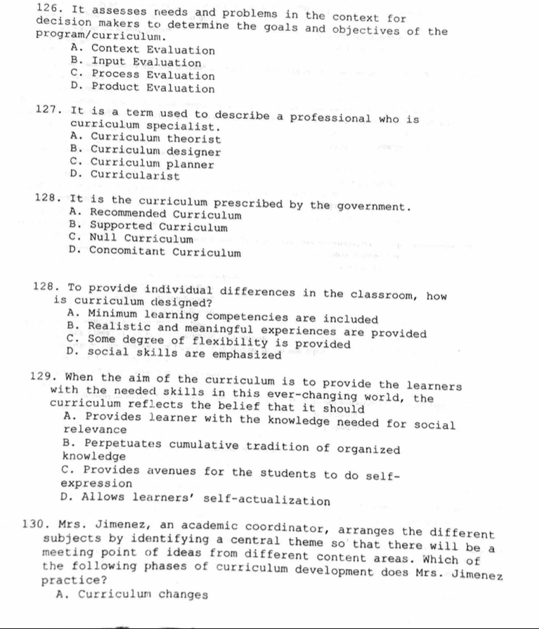 It assesses needs and problems in the context for
decision makers to determine the goals and objectives of the
program/curriculum.
A. Context Evaluation
B. Input Evaluation
C. Process Evaluation
D. Product Evaluation
127. It is a term used to describe a professional who is
curriculum specialist.
A. Curriculum theorist
B. Curriculum designer
C. Curriculum planner
D. Curricularist
128. It is the curriculum prescribed by the government.
A. Recommended Curriculum
B. Supported Curriculum
C. Null Curriculum
D. Concomitant Curriculum
128. To provide individual differences in the classroom, how
is curriculum designed?
A. Minimum learning competencies are included
B. Realistic and meaningful experiences are provided
C. Some degree of flexibility is provided
D. social skills are emphasized
129. When the aim of the curriculum is to provide the learners
with the needed skills in this ever-changing world, the
curriculum reflects the belief that it should
A. Provides learner with the knowledge needed for social
relevance
B. Perpetuates cumulative tradition of organized
knowledge
C. Provides avenues for the students to do self-
expression
D. Allows learners' self-actualization
130. Mrs. Jimenez, an academic coordinator, arranges the different
subjects by identifying a central theme so that there will be a
meeting point of ideas from different content areas. Which of
the following phases of curriculum development does Mrs. Jimenez
practice?
A. Curriculum changes