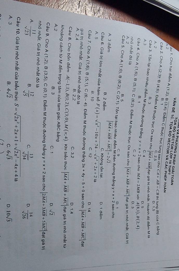 Vài Và phương pháp giải toán
TỌA Độ VECTOR LớP 10 tHPT
ầu 1. Cho hai điểm A(1;2)
VÁN ĐÊ 1C. TọA đO VECTOR Và CáC PHéP TOán
A.2 , B overline (3;4) Điểm C thuộc trục tung sao cho
Câu 2. Cho A
B. 1
CA+AB=CBth tung độ của C bằng
C. 2,5
D. 1,5
A. 2 (2;3);B(4;6). Điểm M thuộc trục Ox sao cho |vector MA+vector MB| đạt giá trị nhỏ nhất. Hoành độ điểm M là
B. 3
Câu 3. Tồn tại bao nhiêu điểm M thuộc đường thẳng y=x+2 sao cho MA=2MB với A(8;1),B(2;4).
A.3 C. 4 D. 5
B. 1
Câu 4. Cho C. 2
D. 3
nhỏ nhất đó là A(1;6),B(5;1),C(6;2). Điểm M thuộc trục Ox sao cho
A. 2 |vector MA+vector MB+vector MC| đạt giá trị nhỏ nhất, Giá trị
Câu 5. Cho A A(1;0),B(6;2),C(2;1) B. 5
C. 9 D. 1
. Tổn tại bao nhiêu điểm M trên đường thẳng y=x+2 sao cho
A. 3 điểm B. 2 điểm
|vector MA+vector MB+vector MC|=2sqrt(2).
C. Không tồn tại. D. 1 điểm
Câu 6. Giá trị lớn nhất của hàm số
A. 5 B. 10 F(x)=sqrt(x^2-10x+74)-sqrt(x^2+2x+2) là
C. 12 D. 14
Câu 7. Cho A(1;6),B(5;1),C(6;-4). Điểm M thuộc đường thẳng 3x+4y-5=0 sao cho |vector MA+vector MB+vector MC| đạt
giá trị nhỏ nhất. Giá trị nhỏ nhất đó là
A. 2,4 B. 2,2 C. 3,2
D. 1,4
Câu 8. Cho bốn điểm A(-1;1),B(1;2),C(3;0),M(x;4). Khi biểu thức |vector MA+vector MB+vector MC| đạt giá trị nhỏ nhất từ
khoảng cách từ M đến trọng tâm của tam giác ABC bằng
A.2 B. 3 C. 1
D. sqrt(2)
Câu 9. Cho A(1;2),B(3;5),C(0;1) Điểm M thuộc đường thẳng y=x+2 sao cho |2vector MA+3vector MB+5vector MC| đạt giá trị
nhỏ nhất. Giá trị nhỏ nhất đó là
A.  11/sqrt(23) 
B.  12/sqrt(5)   13/sqrt(34)   14/sqrt(26) 
C.
D.
Câu 10. Giá trị nhỏ nhất của biểu thức S=sqrt(2x^2+2x+1)+sqrt(2x^2-4x+4) là
A. 3
B. 4sqrt(2) 6sqrt(3) 10sqrt(3)
C.
D.
)