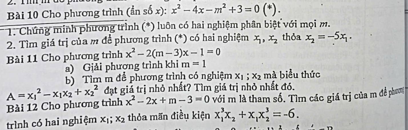 Cho phương trình (ẩn số x): x^2-4x-m^2+3=0(^* ) . 
* 1: Chứng minh phương trình (*) luôn có hai nghiệm phân biệt với mọi m. 
2. Tìm giá trị của m để phương trình (*) có hai nghiệm x_1, x_2 thỏa x_2=-5x_1. 
Bài 11 Cho phương trình x^2-2(m-3)x-1=0
a) Giải phương trình khi m=1
b) Tìm m để phương trình có nghiệm x_1; x_2 mà biểu thức
A=x_1^(2-x_1)x_2+x_2^(2 đạt giá trị nhỏ nhất? Tìm giá trị nhỏ nhất đó. 
Bài 12 Cho phương trình x^2)-2x+m-3=0 với m là tham số. Tìm các giá trị của m đề phương 
trình có hai nghiệm x_1; x_2 thỏa mãn điều kiện x_1^(3x_2)+x_1x_2^3=-6.