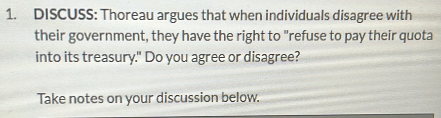 DISCUSS: Thoreau argues that when individuals disagree with 
their government, they have the right to "refuse to pay their quota 
into its treasury." Do you agree or disagree? 
Take notes on your discussion below.