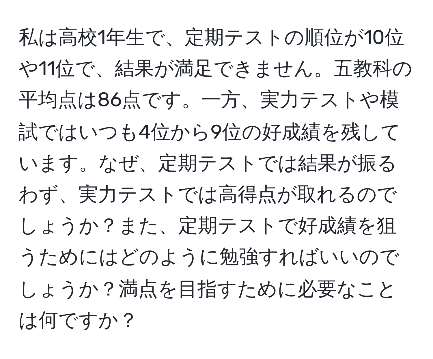 私は高校1年生で、定期テストの順位が10位や11位で、結果が満足できません。五教科の平均点は86点です。一方、実力テストや模試ではいつも4位から9位の好成績を残しています。なぜ、定期テストでは結果が振るわず、実力テストでは高得点が取れるのでしょうか？また、定期テストで好成績を狙うためにはどのように勉強すればいいのでしょうか？満点を目指すために必要なことは何ですか？