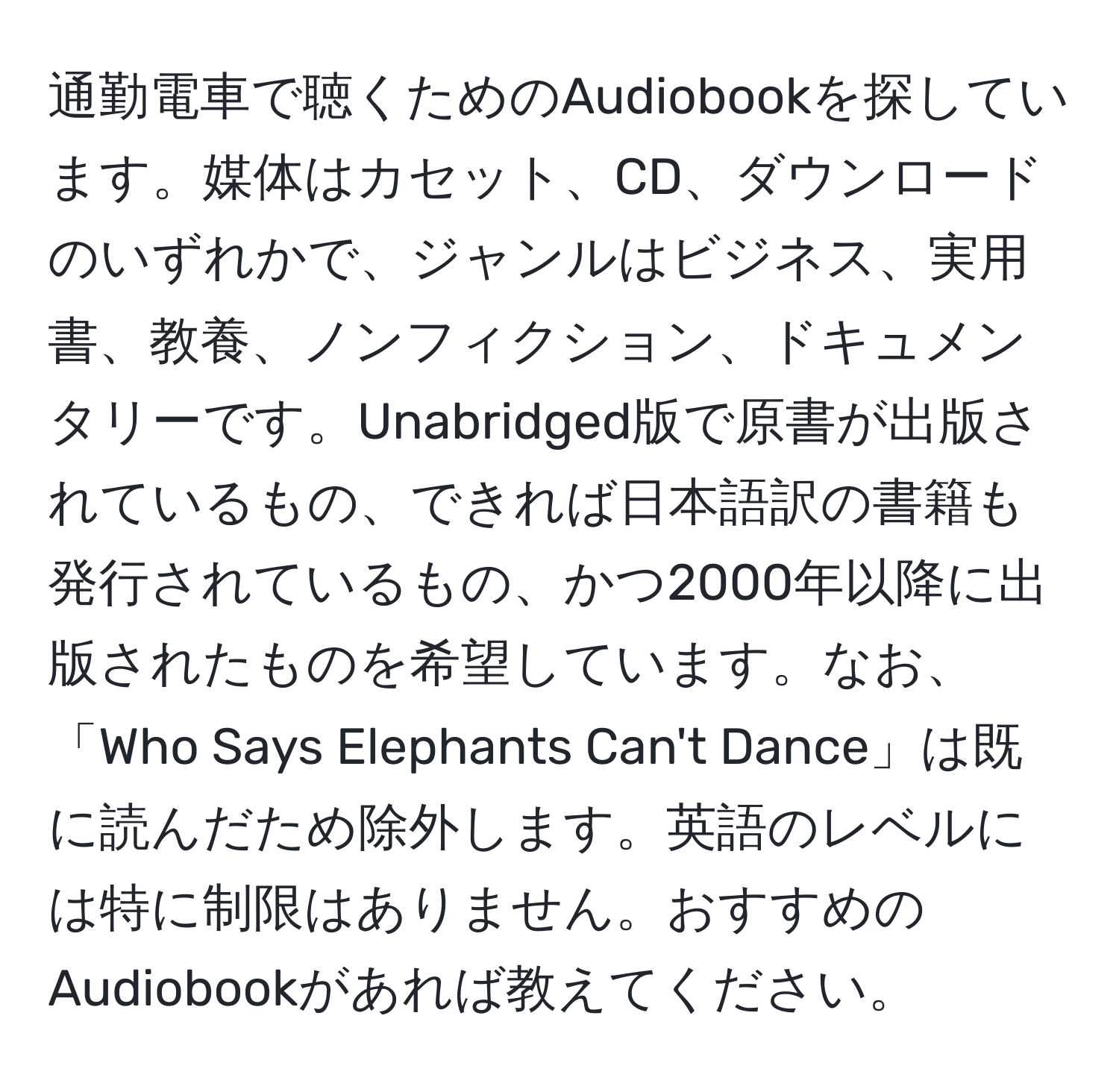 通勤電車で聴くためのAudiobookを探しています。媒体はカセット、CD、ダウンロードのいずれかで、ジャンルはビジネス、実用書、教養、ノンフィクション、ドキュメンタリーです。Unabridged版で原書が出版されているもの、できれば日本語訳の書籍も発行されているもの、かつ2000年以降に出版されたものを希望しています。なお、「Who Says Elephants Can't Dance」は既に読んだため除外します。英語のレベルには特に制限はありません。おすすめのAudiobookがあれば教えてください。