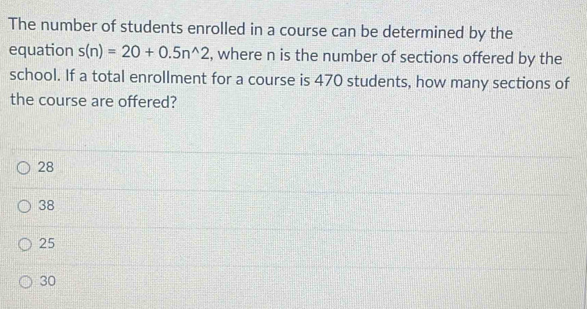 The number of students enrolled in a course can be determined by the
equation s(n)=20+0.5n^(wedge)2 , where n is the number of sections offered by the
school. If a total enrollment for a course is 470 students, how many sections of
the course are offered?
28
38
25
30