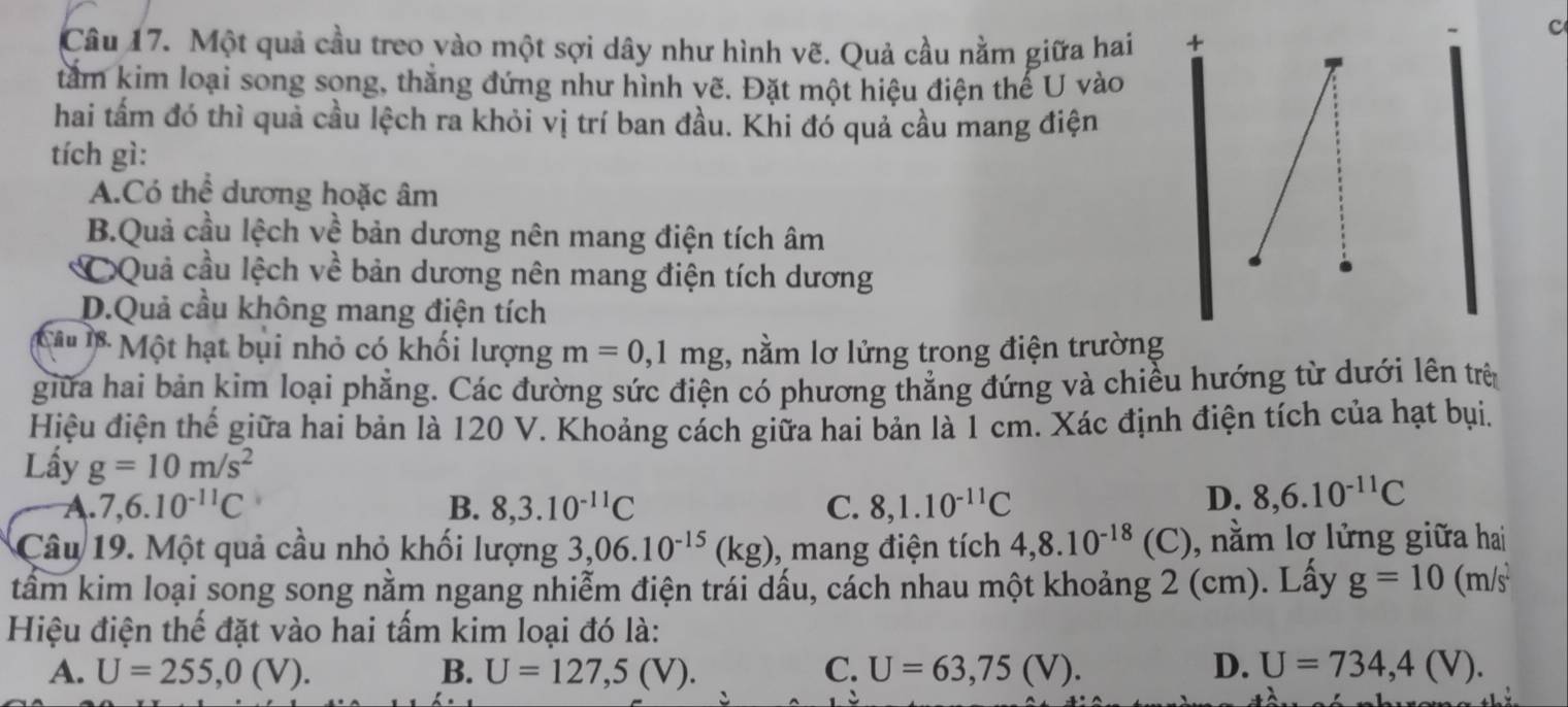 Một quả cầu treo vào một sợi dây như hình vẽ. Quả cầu nằm giữa hai +
c
tấm kim loại song song, thắng đứng như hình vẽ. Đặt một hiệu điện thế U vào
hai tấm đó thì quả cầu lệch ra khỏi vị trí ban đầu. Khi đó quả cầu mang điện
tích gì:
A.Có thể dương hoặc âm
B.Quả cầu lệch về bản dương nên mang điện tích âm
CQuả cầu lệch về bản dương nên mang điện tích dương
D.Quả cầu không mang điện tích
Câ u  Một hạt bụi nhỏ có khối lượng m=0,1mg , nằm lơ lửng trong điện trường
giữa hai bản kim loại phẳng. Các đường sức điện có phương thẳng đứng và chiều hướng từ dưới lên trên
Hiệu điện thế giữa hai bản là 120 V. Khoảng cách giữa hai bản là 1 cm. Xác định điện tích của hạt bụi.
Lấy g=10m/s^2
A. 7,6.10^(-11)C B. 8,3.10^(-11)C C. 8,1.10^(-11)C
D. 8,6.10^(-11)C
Câu 19. Một quả cầu nhỏ khối lượng 3,06.10^(-15)(kg) , mang điện tích 4,8.10^(-18) (C), nằm lơ lửng giữa hai
tâm kim loại song song nằm ngang nhiễm điện trái dấu, cách nhau một khoảng 2 (cm). Lấy g=10(m/s^2
Hiệu điện thể đặt vào hai tấm kim loại đó là:
A. U=255,0(V). B. U=127,5(V). C. U=63,75(V). D. U=734,4(V).