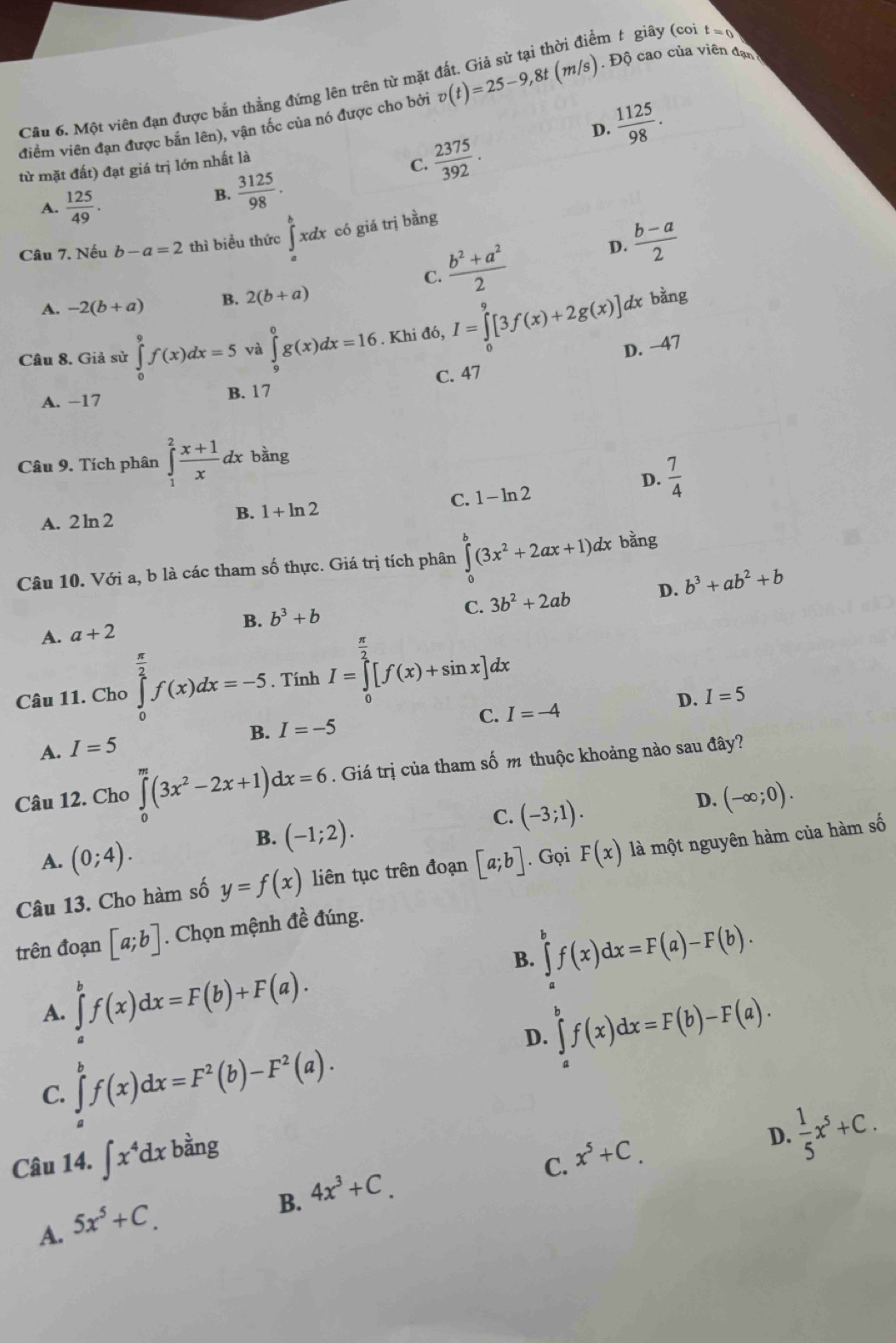 êm t giây (coi t=0
Câu 6. Một viên đạn được bắn thẳng đứng lên trên từ mặt
điềm viên đạn được bắn lên), vận tốc của nó được cho bởi v(t)=25-9,8t(m/s). Độ cao của viên đạn
từ mặt đất) đạt giá trị lớn nhất là D.  1125/98 .
C.  2375/392 .
A.  125/49 .
B.  3125/98 .
Câu 7. Nếu b-a=2 thì biểu thức ∈tlimits _a^(bxdx có giá trị bằng
frac b^2)+a^22
D.  (b-a)/2 
C.
A. -2(b+a) B. 2(b+a)
dx bàng
Câu 8. Giả sử ∈tlimits _0^(9f(x)dx=5 và ∈tlimits _9^0g(x)dx=16. Khi đó, I=∈tlimits _0^9[3f(x)+2g(x)] D. −47
C. 47
A. −17 B. 17
Câu 9. Tích phân ∈tlimits _1^2frac x+1)xdx bằng
D.  7/4 
A. 2 ln 2 B. 1+ln 2 C. 1- ln 2
Câu 10. Với a, b là các tham số thực. Giá trị tích phân ∈tlimits _0^(b(3x^2)+2ax+1)dx bằng
C. 3b^2+2ab D.
A. a+2 B. b^3+b b^3+ab^2+b
Câu 11. Cho ∈tlimits _0^((frac π)2)f(x)dx=-5. Tính I=∈tlimits _0^((frac π)2)[f(x)+sin x]dx
D. I=5
C. I=-4
B. I=-5
A. I=5
Câu 12. Cho ∈tlimits _0^(m(3x^2)-2x+1)dx=6. Giá trị của tham số m thuộc khoảng nào sau đây?
B. (-1;2).
C. (-3;1).
D. (-∈fty ;0).
A. (0;4).
Câu 13. Cho hàm số y=f(x) liên tục trên đoạn [a;b] Gọi F(x) là một nguyên hàm của hàm số
trên đoạn [a;b]. Chọn mệnh đề đúng.
B. ∈tlimits _a^(bf(x)dx=F(a)-F(b).
A. ∈tlimits _a^bf(x)dx=F(b)+F(a).
D. ∈tlimits _a^bf(x)dx=F(b)-F(a).
C. ∈tlimits _a^bf(x)dx=F^2)(b)-F^2(a).
Câu 14. ∈t x^4dx bằng x^5+C.
D.  1/5 x^5+C.
B. 4x^3+C.
C.
A. 5x^5+C.