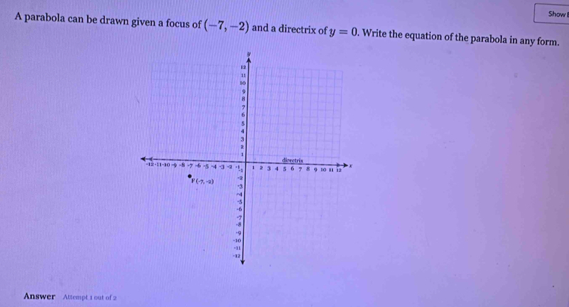 Show
A parabola can be drawn given a focus of (-7,-2) and a directrix of y=0. Write the equation of the parabola in any form.
Answer Attempt 1 out of 2