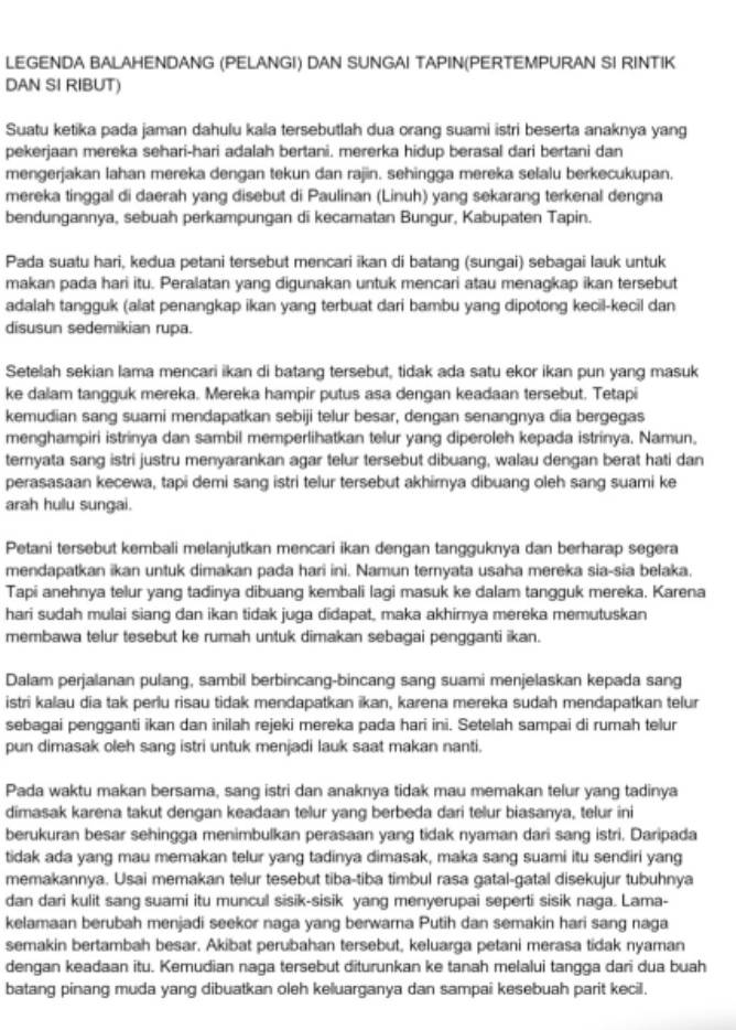 LEGENDA BALAHENDANG (PELANGI) DAN SUNGAI TAPIN(PERTEMPURAN SI RINTIK
DAN SI RIBUT)
Suatu ketika pada jaman dahulu kala tersebutlah dua orang suami istri beserta anaknya yang
pekerjaan mereka sehari-hari adalah bertani. mererka hidup berasal dari bertani dan
mengerjakan lahan mereka dengan tekun dan rajin. sehingga mereka selalu berkecukupan.
mereka tinggal di daerah yang disebut di Paulinan (Linuh) yang sekarang terkenal dengna
bendungannya, sebuah perkampungan di kecamatan Bungur, Kabupaten Tapin.
Pada suatu hari, kedua petani tersebut mencari ikan di batang (sungai) sebagai lauk untuk
makan pada hari itu. Peralatan yang digunakan untuk mencari atau menagkap ikan tersebut
adalah tangguk (alat penangkap ikan yang terbuat dari bambu yang dipotong kecil-kecil dan
disusun sedemikian rupa.
Setelah sekian lama mencari ikan di batang tersebut, tidak ada satu ekor ikan pun yang masuk
ke dalam tangguk mereka. Mereka hampir putus asa dengan keadaan tersebut. Tetapi
kemudian sang suami mendapatkan sebiji telur besar, dengan senangnya dia bergegas
menghampiri istrinya dan sambil memperlihatkan telur yang diperoleh kepada istrinya. Namun.
teryata sang istri justru menyarankan agar telur tersebut dibuang, walau dengan berat hati dan
perasasaan kecewa, tapi demi sang istri telur tersebut akhirnya dibuang oleh sang suami ke
arah hulu sungai.
Petani tersebut kembali melanjutkan mencari ikan dengan tangguknya dan berharap segera
mendapatkan ikan untuk dimakan pada hari ini. Namun ternyata usaha mereka sia-sia belaka,
Tapi anehnya telur yang tadinya dibuang kembali lagi masuk ke dalam tangguk mereka. Karena
hari sudah mulai siang dan ikan tidak juga didapat, maka akhirnya mereka memutuskan
membawa telur tesebut ke rumah untuk dimakan sebagai pengganti ikan.
Dalam perjalanan pulang, sambil berbincang-bincang sang suami menjelaskan kepada sang
istri kalau dia tak perlu risau tidak mendapatkan ikan, karena mereka sudah mendapatkan telur
sebagai pengganti ikan dan inilah rejeki mereka pada hari ini. Setelah sampai di rumah telur
pun dimasak oleh sang istri untuk menjadi lauk saat makan nanti.
Pada waktu makan bersama, sang istri dan anaknya tidak mau memakan telur yang tadinya
dimasak karena takut dengan keadaan telur yang berbeda dari telur biasanya, telur ini
berukuran besar sehingga menimbulkan perasaan yang tidak nyaman dari sang istri. Daripada
tidak ada yang mau memakan telur yang tadinya dimasak, maka sang suami itu sendiri yang
memakannya. Usai memakan telur tesebut tiba-tiba timbul rasa gatal-gatal disekujur tubuhnya
dan dari kulit sang suami itu muncul sisik-sisik yang menyerupai seperti sisik naga. Lama-
kelamaan berubah menjadi seekor naga yang berwarna Putih dan semakin hari sang naga
semakin bertambah besar. Akibat perubahan tersebut, keluarga petani merasa tidak nyaman
dengan keadaan itu. Kemudian naga tersebut diturunkan ke tanah melalui tangga dari dua buah
batang pinang muda yang dibuatkan oleh keluarganya dan sampai kesebuah parit kecil.