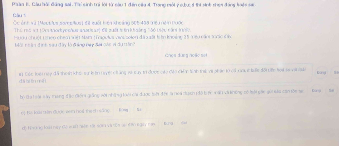 Phần II. Câu hỏi đúng sai. Thí sinh trả lời từ câu 1 đến câu 4. Trong mỗi ý a, b, c, d thí sinh chọn đúng hoặc sai.
Câu 1
Ốc ảnh vũ (Nautilus pompilius) đã xuất hiện khoảng 505- 408 triệu năm trước.
Thú mỏ vịt (Ornithorhynchus anatinus) đã xuất hiện khoảng 166 triệu năm trước.
Hươu chuột (cheo cheo) Việt Nam (Tragulus versicolor) đã xuất hiện khoảng 35 triệu năm trước đây.
Môi nhận định sau đây là Đứng hay Sai các ví dụ trên?
Chọn đúng hoặc sai
a) Các loài này đã thoát khỏi sự kiện tuyệt chủng và duy trì được các đặc điểm hình thái và phân tứ cố xưa, ít biến đối tiến hoá so với loài Đúng Sa
đã biển mất
b) Ba loài này mang đặc điểm giống với những loài chỉ được biết đến là hoá thạch (đã biến mất) và không có loài gần gũi nào còn tồn tại Đứng Sai
c) Ba loài trên được xem hoá thạch sống. Đứng Sai
d) Những loài này đã xuất hiện rất sớm và tồn tại đến ngày nay Đứng Sai