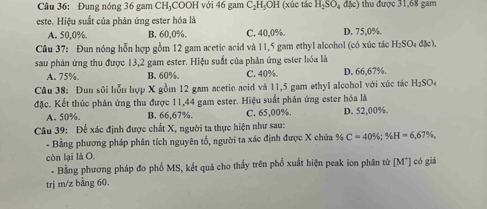 Đung nóng 36 gam CH₃COOH với 46 gam C_2H_5OH (xúc tác H_2SO_4 đặc) thu được 31,68 gam
este. Hiệu suất của phản ứng ester hóa là
A. 50, 0%. B. 60, 0%. C. 40, 0%. D. 75, 0%.
Câu 37: Đun nóng hỗn hợp gồm 12 gam acetic acid và 11,5 gam ethyl alcohol (có xúc tác H_2SO_4 dac ),
sau phản ứng thu được 13, 2 gam ester. Hiệu suất của phản ứng ester lóa là
A. 75%. B. 60%. C. 40%. D. 66,67%.
Câu 38: Đun sôi hỗn hợp X gồm 12 gam acetic acid và 11,5 gam ethyl alcohol với xúc tác H_2SO_4
đặc. Kết thúc phản ứng thu được 11,44 gam ester. Hiệu suất phản ứng ester hóa là
A. 50%. B. 66,67%. C. 65,00%. D. 52,00%.
Câu 39: Để xác định được chất X, người ta thực hiện như sau:
- Bằng phương pháp phân tích nguyên tố, người ta xác định được X chứa % C=40%; % H=6,67% , 
còn lại là O.
- Bằng phương pháp đo phổ MS, kết quả cho thấy trên phổ xuất hiện peak ion phân tử [M*] có giá
trị m/z bằng 60.